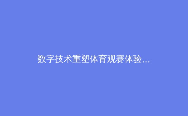 数字技术重塑体育观赛体验：从沉浸式转播到AI战术分析的革命